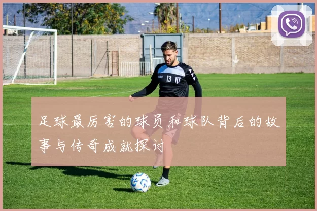 足球最厉害的球员和球队背后的故事与传奇成就探讨