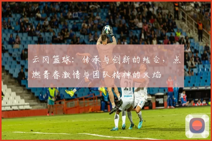 云冈篮球：传承与创新的结合，点燃青春激情与团队精神的火焰