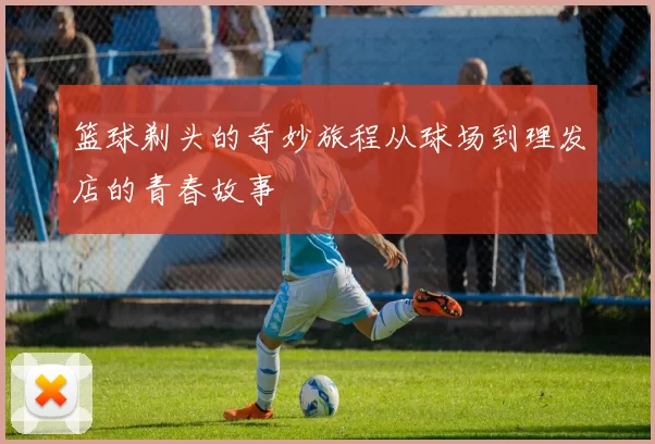 篮球剃头的奇妙旅程从球场到理发店的青春故事